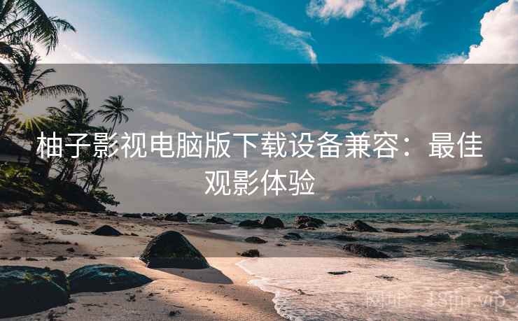 柚子影视电脑版下载设备兼容：最佳观影体验