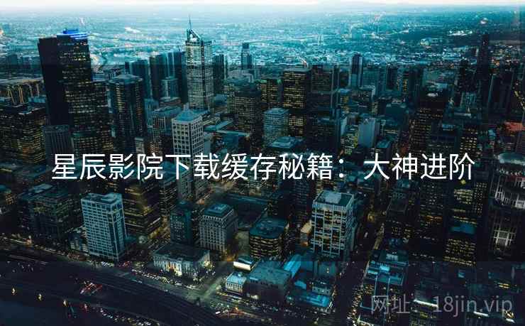 星辰影院下载缓存秘籍：大神进阶