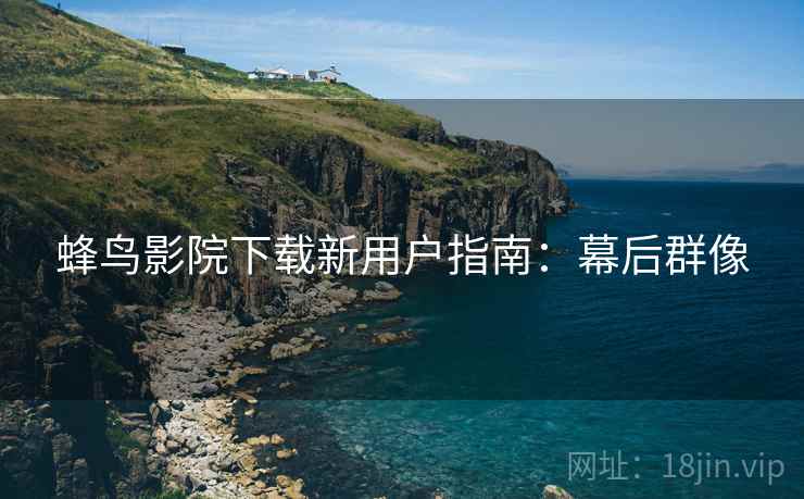 蜂鸟影院下载新用户指南：幕后群像