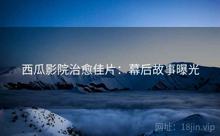 西瓜影院治愈佳片：幕后故事曝光