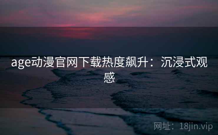 age动漫官网下载热度飙升：沉浸式观感