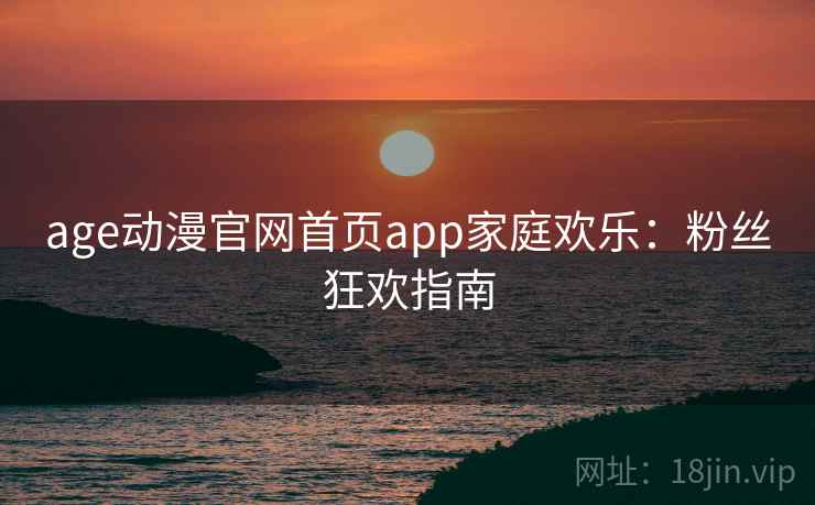 age动漫官网首页app家庭欢乐：粉丝狂欢指南