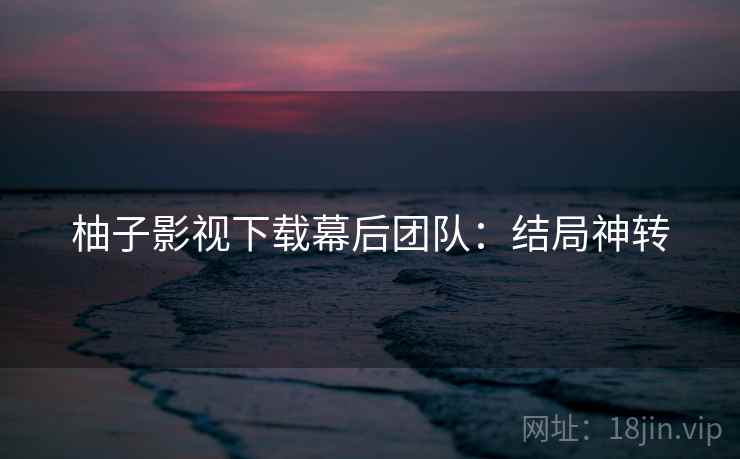 柚子影视下载幕后团队：结局神转